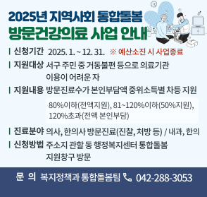 2025년 지역사회 통합돌봄 방문건강의료 사업 안내
 ❍ 신청기간: 2025. 1. ~ 12. 31. ※ 예산소진 시 사업종료
 ❍ 지원대상: 서구 주민 중 거동불편 등으로 의료기관 이용이 어려운 자
 ❍ 지원내용: 방문진료수가 본인부담액 중위소득별 차등 지원
     - 80%이하(전액지원), 81~120%이하(50%지원), 120%초과(전액 본인부담)
 ❍ 진료분야: 의사, 한의사 방문진료(진찰, 처방 등) / 내과, 한의
 ❍ 신청방법: 주소지 관할 동 행정복지센터 통합돌봄 지원창구 방문
 ❍ 문 의 처: 복지정책과 통합돌봄팀(042-288-3053)