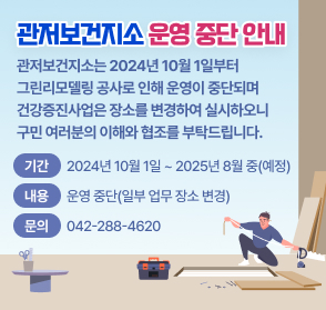 관저보건지소 운영 중단 
관저보건지소는 2024년 10월 1일부터
그린리모델링 공사로 인해 운영이 중단되며
건강증진사업은 장소를 변경하여 실시하오니
구민 여러분의 이해와 협조를 부탁드립니다.
  기  간: 2024년 10월 1일 ~ 2025년 8월 중(예정)
  내  용: 운영 중단(일부 업무 장소 변경)
  문  의: 042)288-4620
