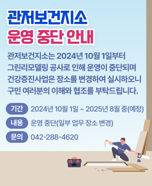 관저보건지소는 2024년 10월 1일부터
그린리모델링 공사로 인해 운영이 중단되며
건강증진사업은 장소를 변경하여 실시하오니
구민 여러분의 이해와 협조를 부탁드립니다.
 기  간: 2024년 10월 1일 ~ 2025년 3월 중(예정)
 내  용: 운영 중단(일부 업무 장소 변경)
 문  의: 042)288-4620