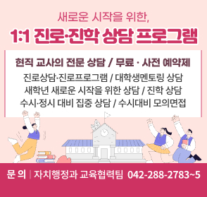 새로운 시작을 위한,
1:1 진로· 진학 상담 프로그램

현직 교사의 전문 상담 / 무료 · 사전 예약제

〇진로상담·진로프로그램
〇진학 상담
〇새학년 새로운 시작을 위한 상담
〇대학생멘토링 상담
〇수시·정시 대비 집중 상담
〇수시대비 모의면접
문의: 자치행정과 교육협력팀☎(042)288.2783~5