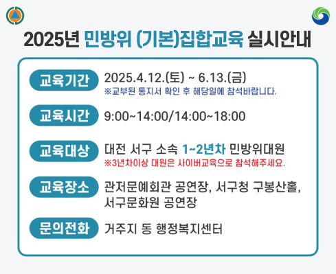 「2025년 민방위 (기본)집합교육 실시안내」
  〇 교육기간: 2025. 4. 12.(토) ~ 6. 13.(금) 
  〇 교육시간: 오전 09:00 ~ 14:00, 오후 14:00 ~ 18:00
  〇 교육대상: 대전 서구 소속 1~2년차 민방위대원
  〇 교육장소: 관저문예회관 공연장, 서구청 구봉산홀, 
              서구문화원 공연장
  〇 문 의 처: 거주지 동 행정복지센터