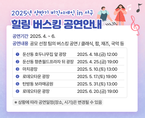 □ 2025년 상반기 「비긴어게인 in 서구 힐링 버스킹」 공연 안내
  ❍ (기   간) 2025. 4. ~ 6.
  ❍ (내   용) 공모 선정 팀의 버스킹 공연 / 클래식, 팝, 재즈, 국악 등
   
연번
공연장소
공연일시
1
둔산동 호두나무집 앞 광장
2025. 4. 18.(금) 12:00
2
둔산동 향촌월드프라자 뒤 광장
2025. 4. 25.(금) 19:00
3
마치광장
2025. 5. 10.(토) 13:00
4
로데오타운 광장
2025. 5. 17.(토) 19:00
5
탄방동 보라매공원
2025. 5. 31.(토) 13:00
6
로데오타운 광장
2025. 6. 20.(금) 19:00

   ※ 상황에 따라 공연일정(장소, 시기)은 변경될 수 있음