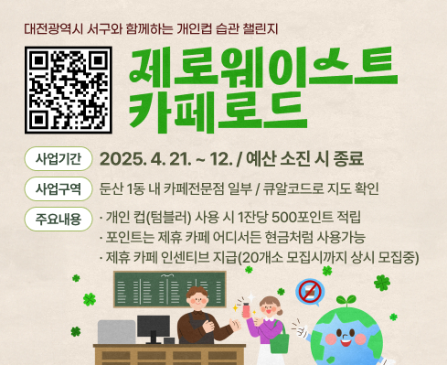 대전광역시 서구와 함께하는 개인컵 습관 챌린지
제로웨이스트 카페로드 
사업기간 2025.4.21.~12./예산 소진 시 종료
사업구역 둔산1동 내 카페전문점 일부 / 큐알코드로 지도 확인
주요내용 개인 컵(텀블러) 사용 시 1잔당 500포인트 적립 포인트는 제휴카페 어디서든 현금처럼 사용가능 제휴카페 인센티브 지급(20개소 모집시까지 상시 모집중)