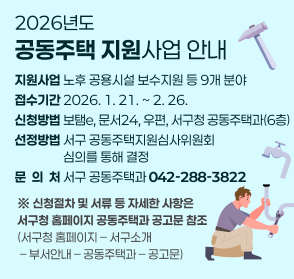 2026년도 공동주택 지원사업 안내
지원사업: 노후 공용시설 보수지원 등 9개 분야
접수기간: 2026. 1. 21. ~ 2. 26.
신청방법: 보탬e, 문서24, 우편, 서구청 공동주택과(6층)
선정방법: 서구 공동주택지원심사위원회 심의를 통해 결정 
문 의 처: 서구 공동주택과(042-288-3822)
신청절차 및 서류 등 자세한 사항은 서구청 홈페이지 공동주택과 공고문 참조
(서구청 홈페이지 – 서구소개 – 부서안내 – 공동주택과 – 공고문)