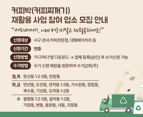 커피박(커피찌꺼기) 재활용 사업 참여 업소 모집 안내
 커피찌꺼기, 이제 버리지말고 재활용하세요!
  - 신청대상: 서구 관내 커피전문점, 대형베이커리 등
  - 신청기간: 연중
  - 신청방법:‘지구하다’앱 다운로드 → 업체 등록(승인) 후 수거신청 가능
  - 수거방법: 동별 수거 요일에 매장 방문 수거
    
수거요일
월, 목 둔산동 1·2·3동 탄방동
화, 금 만년동, 도안동
관저동 1·2동
가수원동, 정림동
복수동, 기성동
도마동 1·2동
수 월평동 1·2·3동
갈마동 1·2동
가장동, 변동
용문동, 내동
괴정동