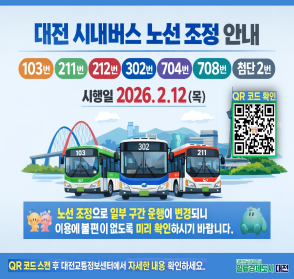 대전 시내버스 노선 조정 안내
103번, 211번, 212번, 302번, 704번, 708번, 첨단 2번
시행일 2026. 2. 12(목)
QR코드 확인 링크 : https://m.site.naver.com/1VQhK
노선 조정으로 일부 구간 운행이 변경되니 이용에 불편이 없도록 미리 확인하시기 바랍니다.
QR코드 스캔 후 대전교통정보센터에서 자세한 내용 확인하세요.
일류경제도시 대전