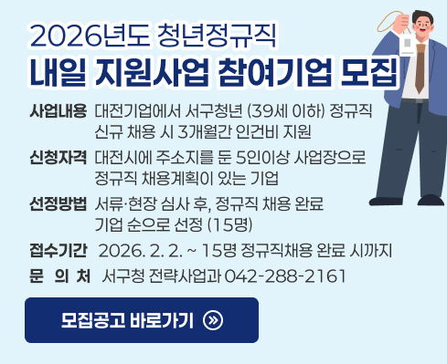 2026년도 청년정규직 내일 지원사업 참여기업 모집

 - (사업내용) 대전기업에서 서구청년 (39세 이하) 정규직 신규 
             채용 시 3개월간 인건비 지원          
 - (신청자격) 대전시에 주소지를 둔 5인이상 사업장으로 정규직               채용계획이 있는 기업
 - (선정방법) 서류ㆍ현장 심사 후, 정규직 채용 완료 기업 순으로
             선정 (15명)
 - (접수기간) 2026. 2 2. ~ 15명 정규직채용 완료 시까지
 - (문 의 처) 서구청 전략사업과(☎042-288-2161)
 - 모집공고 바로가기