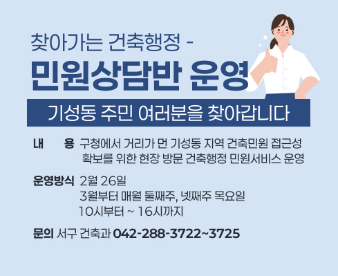 찾아가는 건축행정 민원상담반 운영
   (기성동 주민 여러분을 찾아갑니다)

 ● 내용: 구청에서 거리가 먼 기성동 지역 건축민원 접근성 확보를 위한 현장 방문 건축행정 민원서비스 운영
 ● 문의 
   - 서구 건축과(042-288-3722~3725)