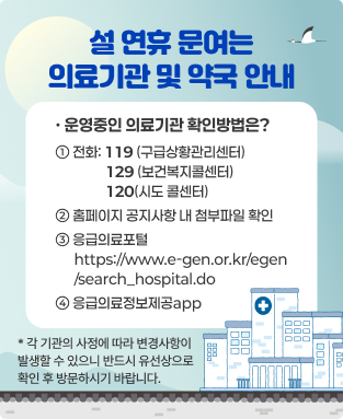 설 연휴 문여는 의료기관 및 약국 안내
· 운영중인 의료기관 확인방법은?
1. 전화: ☎119(구급상황관리센터) ☎129(보건복지콜센터) ☎120(시도 콜센터)
2. 홈페이지 공지사항 내 첨부파일 확인
3. 응급의료포털 https://www.e-gen.or.kr/egen/search_hospital.do 
4. 응급의료정보제공app 

※ 기관별 사정에 따라 변동될 수 있으니,
반드시 유선상으로 확인 후 방문하시기 바랍니다.