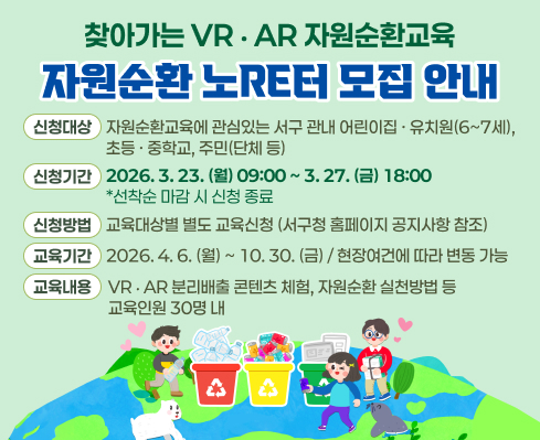 찾아가는 VR‧AR 자원순환교육 ‘자원순환 노RE터’ 모집 안내
  - 신청대상: 자원순환교육에 관심있는 서구 관내 어린이집·유치원(6~7세), 초등·중학교, 주민(단체 등)
  - 신청기간: 2026. 3. 30.(월) 10:00 ~ 4. 3.(금) 18:00 / 선착순 마감 시 신청 종료
  - 신청방법: 교육대상별 별도 교육신청(서구청 홈페이지 공지사항 참조)
  - 교육기간:  2026. 4. 13.(월) ~ 10. 30.(금) / 현장여건에 따라 변동 가능
  - 교육내용:  VR‧AR 분리배출 콘텐츠 체험, 자원순환 실천방법 등 / 교육인원 30명 내