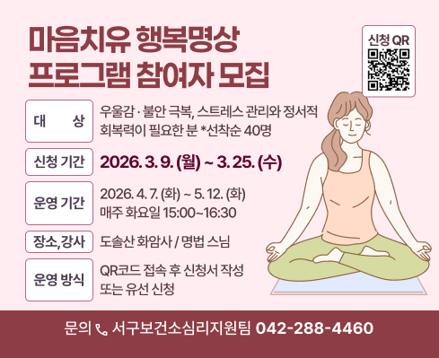 마음치유 행복명상 프로그램 참여자 모집

○ 대    상: 우울감·불안 극복, 스트레스 관리와 정서적 회복력이 필요한 분(선착순 40명)
○ 신청기간: 2026. 3. 9.(월) ~ 3. 25.(수)
○ 운영기간: 2026. 4. 7.(화) ~ 5. 12.(화) / 매주 화요일 15:00~16:30
○ 장소/강사: 도솔산 화암사 / 명법 스님
○ 신청방법: QR코드 접속 후 신청서 작성 또는 유선 신청
○ 문    의: 서구보건소 심리지원팀(☎042-288-4460)