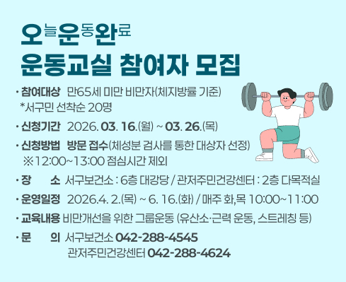 오(늘)운(동)완(료) 운동교실 참여자 모집
 ○ 참여대상 : 만65세 미만 비만자(체지방률 기준) 
                 *서구민 선착순 20명
 ○ 신청기간 : 2026. 3. 16.(월) ~ 3. 26.(목) 
 ○ 신청방법 : 방문 접수(체성분 검사를 통한 대상자 선정) 
                 ※12:00~13:00 점심시간 제외
 ○ 장    소 : 서구보건소 및 관저주민건강센터 *동시 운영
 ○ 운영일정 : 2026.4. 2.(목) ~ 6. 16.(화) / 매주 화,목 10:00~11:00
 ○ 교육내용 : 비만개선을 위한 그룹운동(유산소·근력 운동, 스트레칭 등)
 ○ 문    의 : 서구보건소(042-288-4545), 관저주민건강센터(042-288-4624)
