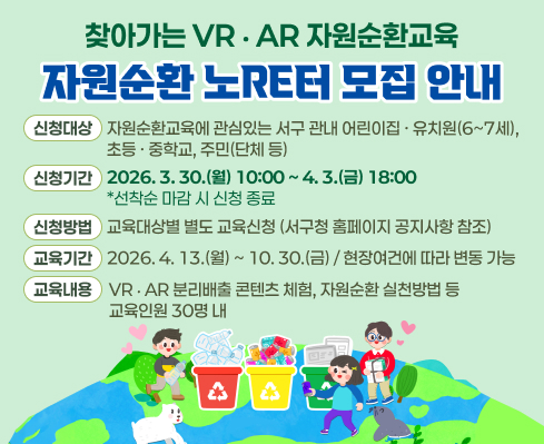 찾아가는 VR‧AR 자원순환교육 ‘자원순환 노RE터’ 모집 안내
  - 신청대상: 자원순환교육에 관심있는 서구 관내 어린이집·유치원(6~7세), 초등·중학교, 주민(단체 등)
  - 신청기간: 2026. 3. 30.(월) 10:00 ~ 4. 3.(금) 18:00 / 선착순 마감 시 신청 종료
  - 신청방법: 교육대상별 별도 교육신청(서구청 홈페이지 공지사항 참조)
  - 교육기간:  2026. 4. 13.(월) ~ 10. 30.(금) / 현장여건에 따라 변동 가능
  - 교육내용:  VR‧AR 분리배출 콘텐츠 체험, 자원순환 실천방법 등 / 교육인원 30명 내