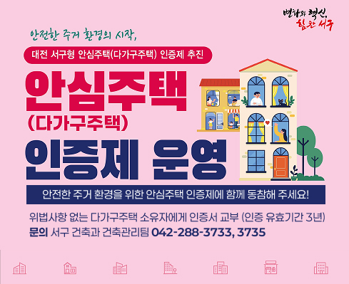 안전한 주거 환경의 시작,
대전 서구형 안심주택(다가구주택) 인증제 추진

안심주택 (다가구주택) 인증제 운영
안전한 주거 환경을 위한 안심주택 인증제에 함께 동참해 주세요!

위법사항 없는 다가구주택 소유자에게 인증서 교부 (인증 유효기간 3년)
문의 서구 건축과 건축관리팀 042-288-3733, 3735