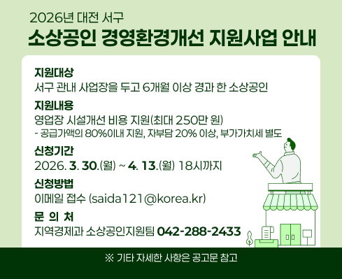 2026년 대전 서구 소상공인 경영환경개선 지원사업 안내
 ◦ (지원대상) 서구 관내 사업장을 두고 6개월 이상 경과 한 소상공인 
 ◦ (지원내용) 영업장 시설개선 비용 지원(최대 250만 원) 
    -  공급가액의 80%이내 지원, 자부담 20% 이상, 부가가치세 별도
 ◦ (신청기간) `2026. 3. 30.(월) ~ 4. 13.(월) 18시까지
 ◦ (신청방법) 이메일 접수(saida121@korea.kr)
 ◦ (문 의 처) 지역경제과 소상공인지원팀 (☎042-288-2433)
   ※ 기타 자세한 사항은 공고문 참고
