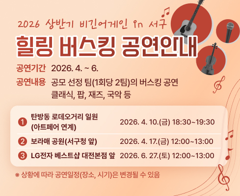 2026년 상반기 비긴어게인 in 서구 힐링버스킹 공연 안내
공연기간 : 2026년 4월 ~ 6월
공연내용 : 공모 선정 팀(1회당 2팀)의 버스킹 공연 / 클래식, 팝, 재즈, 국악 등
1. 탄방동 로데오거리 일원 : 2026. 4. 10.(금) 18:30~19:30 아트페어 연계
2. 보라매 공원(서구청 앞) : 2026. 4. 17.(금) 12:00~13:00
3. LG전자 베스트샵 대전본점 앞 : 2026. 6. 27.(토) 12:00~13:00
상황에 따라 공연일정(장소, 시기)은 변경될 수 있음
