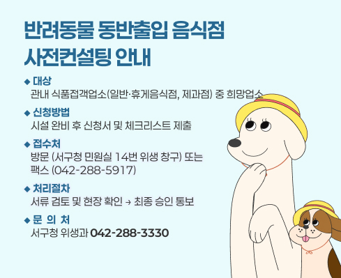 반려동물 동반출입 음식점 사전컨설팅 안내
 1. 대    상: 관내 식품접객업소(일반·휴게음식점, 제과점) 중 희망업소
 2. 신청방법: 시설 완비 후 신청서 및 체크리스트 제출 
 3. 접 수 처: 방문(서구청 민원실 14번 위생 창구) 또는                         팩스(042-288-5917)
 4. 처리절차: 서류 검토 및 현장 확인 → 최종 승인 통보
 5. 문 의 처: 서구청 위생과(☎042-288-3330)