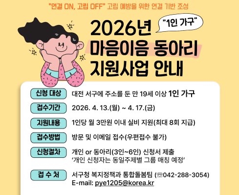 "연결 ON, 고립 OFF" 고립 예방을 위한 연결 기반 조성
2026년 "1인 가구" 마음이음 동아리 지원사업 안내

신청 대상 대전 서구에 주소를 둔 만 19세 이상 1인 가구
접수기간 2026. 4. 13.(월) ~ 4. 17.(금)
지원내용 1인당 월 3만원 이내 실비 지원(최대 8회 지급)
접수방법 방문 및 이메일 접수(우편접수 불가)
신청절차 개인 or 동아리(3인~6인) 신청서 제출
'개인 신청자는 동일주제별 그룹 매칭 예정'
접 수 처 서구청 복지정책과 통합돌봄팀 (☎042-288-3054)
E-mail: pye1205@korea.kr