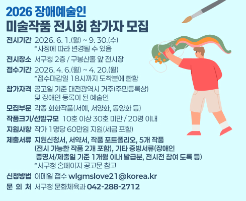 2026 장애예술인
미술작품 전시회 참가자 모집
전시기간  2026. 6. 1.(월) ~ 9. 30.(수) 
                  *사정에 따라 변경될 수 있음
전시장소  서구청 2층 / 구봉산홀 앞 전시장
접수기간  2026. 4. 6.(월) ~ 4. 20.(월)
                  *접수마감일 18시까지 도착분에 한함
참가자격  공고일 기준 대전광역시 거주(주민등록상)
                  및 장애인 등록이 된 예술인
모집부문  각종 회화작품(서예, 서양화, 동양화 등)
작품크기/선발규모  10호 이상 30호 미만 / 20명 이내
지원사항  작가 1명당 60만원 지원(세금 포함)
제출서류  지원신청서, 서약서, 작품 포트폴리오, 5개 작품
                  (전시 가능한 작품 2개 포함), 기타 증빙서류(장애인
                   증명서/제출일 기준 1개월 이내 발급분, 전시전 참여 도록 등) 
                  *서구청 홈페이지 공고문 참고
신청방법  이메일 접수 wlgmslove21@korea.kr
문  의  처  서구청 문화체육과 042-288-2712