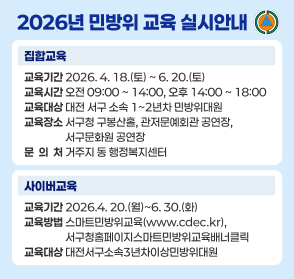 「2026년 민방위 교육 실시안내」

  ≪집합교육≫
   〇 교육기간: 2026. 4. 18.(토) ~ 6. 20.(토) 
   〇 교육시간: 오전 09:00 ~ 14:00, 오후 14:00 ~ 18:00
   〇 교육대상: 대전 서구 소속 1~2년차 민방위대원
   〇 교육장소: 서구청 구봉산홀, 관저문예회관 공연장, 서구문화원 공연장
   〇 문 의 처: 거주지 동 행정복지센터 

  ≪사이버교육≫   〇교육기간: 2026.4. 20.(월)~6. 30.(화)  〇교육방법: 스마트민방위교육(www.cdec.kr),서구청홈페이지스마트민방위교육배너클릭  〇교육대상: 대전서구소속3년차이상민방위대원