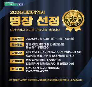 2026 대전광역시 명장 선정
- 접수기간: 2026.4.30.~5.14.
- 접수방법: 방문 또는 등기우편 접수
- 자격요건: 해당 분야 15년 이상 종사(38개 분야 92개 직종), 5년 이상 대전 거주 및 관내 사업장 종사자
- 문의처: 대전광역시 일자리경제정책과(042-270-4572)