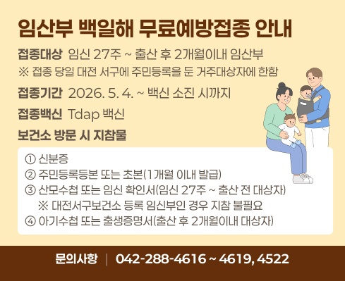 • 접종대상 : 임신 27주 ~ 출산 후 2개월이내 임산부
      ※ 접종 당일 대전 서구에 주민등록을 둔 거주대상자에 한함
  • 접종기간 : 2026. 5. 4. ~ 백신 소진 시까지 
  • 접종백신 : Tdap 백신 
  • 보건소 방문 시 지참물
  ① 신분증
  ② 주민등록등본 또는 초본(1개월 이내 발급)
  ③ 산모수첩 또는 임신 확인서(임신 27주 ~ 출산 전 대상자)
     ※ 대전서구보건소 등록 임신부인 경우 지참 불필요
  ④ 아기수첩 또는 출생증명서(출산 후 2개월이내 대상자)
  • 문의전화 : (042)-288-4616 ~ 4619, 4522