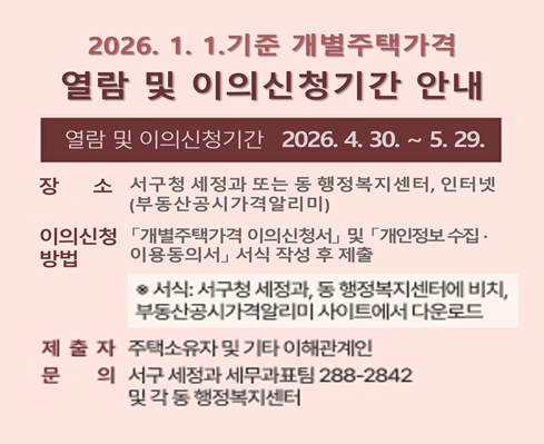 2026. 1. 1.기준 개별주택가격 열람 및 이의신청기간 안내

❍ 기간: 2026. 4. 30. ∼ 5. 29.
❍ 장소: 서구청 세정과 또는 동 행정복지센터, 인터넷(부동산공시가격알리미)
❍ 이의신청 방법: 「개별주택가격 이의신청서」 및 「개인정보 수집‧·이용동의서」 서식작성 후 제출
 ※서식: 서구청 세정과, 동 행정복지센터에 비치, 부동산공시가격알리미 사이트에서 다운로드
❍ 제출자: 개별주택 소유자 및 기타 이해관계인
❍ 문의: 서구 세정과 세무과표팀(☎288-2842),  동 행정복지센터
