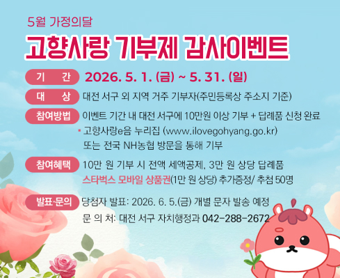 5월 가정의달
고향사랑 기부제 감사이벤트

기간 2026. 5. 1. (금) ~ 5. 31. (일)
대상 대전 서구 외 지역 거주 기부자(주민등록상 주소지 기준)
참여방법 이벤트 기간 내 대전 서구에 10만원 이상 기부 + 답례품 신청 완료

고향사랑e음 누리집(www.ilovegohyang.go.kr) 또는 전국 NH농협 방문을 통해 기부
참여혜택 10만원 기부 시 전액 세액공제, 3만원 상당 답례품
스타벅스 모바일 상품권(1만원 상당) 추가증정 / 추첨 50명
발표·문의 당첨자 발표: 2026. 6. 5.(금) 개별 문자 발송 예정
문의처: 대전 서구 자치행정과 042-288-2672