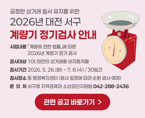 공정한 상거래 질서 유지를 위한
2026년 대전 서구
계량기 정기검사 안내
사업내용 「계량에 관한 법률」에 따른 
                 2026년 계량기 정기 검사
검사대상 10t 미만의 상거래용 비자동저울
검사기간 2026. 5. 26.(화) ~ 7. 8.(수) / 30일간
검사장소 동 행정복지센터 (검사 일정에 따라 순환 검사 예정)
문  의  처 서구청 지역경제과 소상공인지원팀 042-288-2436
관련 공고 바로가기