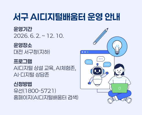 서구 AI디지털배움터 운영 안내
운영기간
2026. 6. 2. ~ 12. 10.
운영장소
대전 서구청(지하)
프로그램
AI디지털 상설 교육, AI체험존,
AI·디지털 상담존
신청방법
유선(1800-5721)
홈페이지(AI디지털배움터 검색)