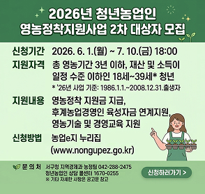 2026년 청년농업인 영농정착지원사업 2차 대상자 모집
신청기간: 2026. 6. 1.(월) ~ 7. 10.(금) 18:00
지원자격: 총 영농기간 3년 이하, 재산 및 소득이 일정 수준 이하인 1번 내외, *26년 시말 기준: 1986.11.1.~2008.12.31. 출생자
지원내용: 영농정착 지원금 지급, 후계농업경영인 육성자금 연계지원, 영농기술 및 경영교육 지원
신청방법: 농업 e-누리집 (www.nongupez.go.kr)\ 문의처: 서구청 지역경제과 농정팀 042-288-2475, 청년농업인 상담 콜센터 1670-0255
*기타 자세한 사항은 문의 바람.
[신청하러가기]