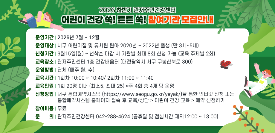 운영기간 2026년 7월 ~ 12월 운영대상 서구 어린이집 및 유치원 원아 2020년~2022년 출생(만 3세~5세) 신청기간 6월 15일(월) ~ 선착순 마감 시 기관별 최대 8회 신청 가능
                 (교육 주제별 2회) 교육장소 관저주민건강센터 1층 건강배움터(대전광역시 서구 구봉산북로 300) 운영방법 단체 (매주 월, 수) 교육시간 1회차 10:00 ~ 10:40 / 2회차 11:00 ~ 11:40 교육인원 1회 20명 이내 (최소 5, 최대 25) * 주 4회 총 4개 팀 운영
신청방법 서구 통합예약시스템(https://www.seogu.go.kr/yeyak/)을
                 통한 인터넷 신청 / 통합예약시스템 홈페이지 접속 후 교육/상담 > 
                 어린이 건강 교육 > 예약 신청하기 참여비용 무료 문문문의 관저주민건강센터 042-288-4624
                 (공휴일 및 점심시간 제외 12:00~13:00)