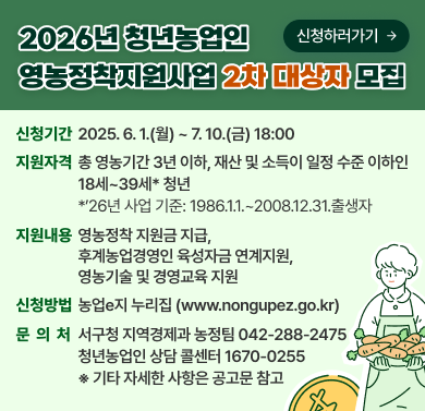 2026년 청년농업인 영농정착지원사업 2차 대상자 모집
신청기간: 2026. 6. 1.(월) ~ 7. 10.(금) 18:00
지원자격: 총 영농기간 3년 이하, 재산 및 소득이 일정 수준 이하인 1번 내외, *26년 시말 기준: 1986.11.1.~2008.12.31. 출생자
지원내용: 영농정착 지원금 지급, 후계농업경영인 육성자금 연계지원, 영농기술 및 경영교육 지원
신청방법: 농업 e-누리집 (www.nongupez.go.kr)\ 문의처: 서구청 지역경제과 농정팀 042-288-2475, 청년농업인 상담 콜센터 1670-0255
*기타 자세한 사항은 문의 바람.
[신청하러가기]