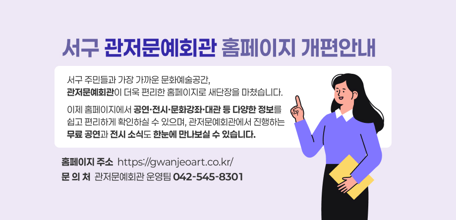 서구 관저문예회관 홈페이지 개편안내
서구 주민들과 가장 가까운 문화예술공간, 
관저문예회관이 더욱 편리한 홈페이지로 새단장을 마쳤습니다.
이제 홈페이지에서 공연·전시·문화강좌·대관 등 다양한 정보를
쉽고 편리하게 확인하실 수 있으며, 관저문예회관에서 진행하는
무료 공연과 전시 소식도 한눈에 만나보실 수 있습니다.
홈페이지 주소  https://gwanjeoart.co.kr/
문 의 처  관저문예회관 운영팀 042-545-8301