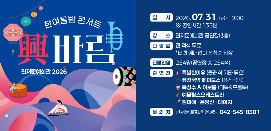 관저문예회관 2026 한여름밤콘서트 興바람
 일  시: 2026. 07. 31.(금) 19:00 ※ 공연시간 135분 
 장  소: 관저문예회관 공연장(3층)
 관람료: 전 객석 무료 *티켓 예매없이 선착순 입장
 관람인원: 254명(공연장 총 254석)
 출연진 
 특별한이유(클래식 기타 듀오)
 퓨전국악 에이도스(퓨전국악)
 복성수 & 이보름(대북&모둠북)
 예담팝스오케스트라
 김미애 · 윤영신 · 데이지
 문 의 처: 관저문예회관 운영팀 (042-545-8301)