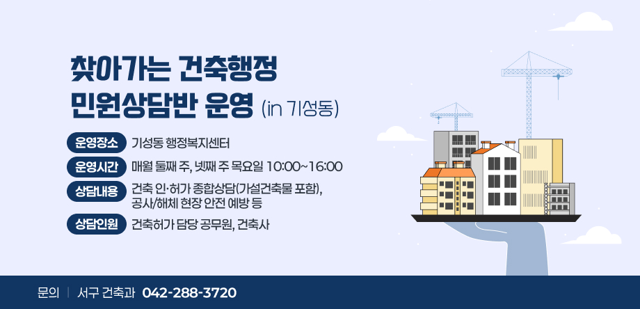 찾아가는 건축행정
민원상담반 운영 (in 기성동)
운영장소 기성동 행정복지센터
운영시간 매월 둘째 주, 넷째 주 목요일 10:00~16:00
상담내용 건축 인·허가 종합상담(가설건축물 포함),  공사/해체 현장 안전 예방 등
상담인원 건축허가 담당 공무원, 건축사 
문의 서구 건축과 042-288-3720