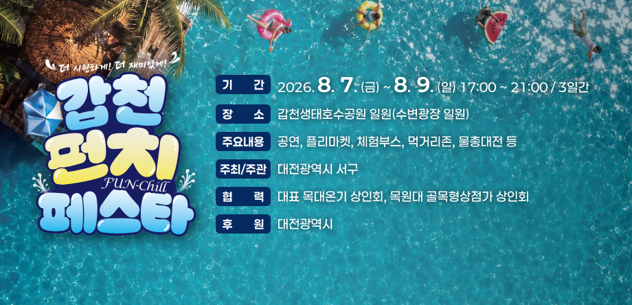 기간 2026. 8.  7. (금) ~ 8.  9. (일) 17:00 ~ 21:00 / 3일간
장소 갑천생태호수공원 일원(수변광장 일원)
주요내용 공연, 플리마켓, 체험부스, 먹거리존, 물총대전 등
주최/주관 대전광역시 서구
협력 대표 목대온기 상인회, 목원대 골목형상점가 상인회
후원 대전광역시