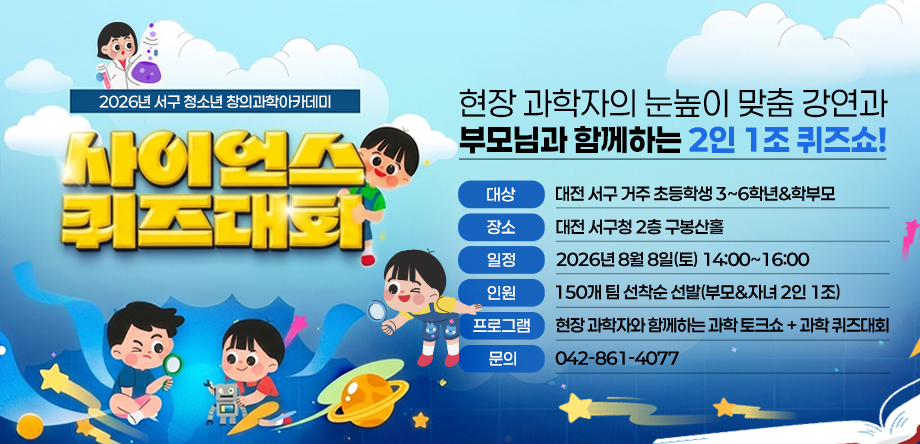 2026년 서구 청소년 창의과학아카데미
  - 대상: 대전 서구 거주 초등학생 3~6학년&학부모
  - 장소: 대전 서구청 2층 구봉산홀
  - 일정: 2026년 8월 8일(토) 14:00~16:00
  - 인원: 150개 팀 선착순 선발(부모&자녀 2인 1조)
  - 프로그램: 현장 과학자와 함께하는 과학 토크쇼 + 과학 퀴즈대회
  - 문의: 042-861-4077