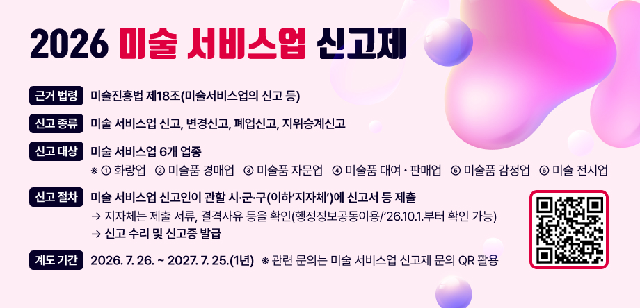 □ 미술 서비스업 신고제 
  ㅇ 근거 법령: 미술진흥법 제18조(미술서비스업의 신고 등)
  ㅇ 신고 종류: 미술 서비스업 신고, 변경신고, 폐업신고, 지위승계신고
  ㅇ 신고 대상: 미술 서비스업 6개 업종
      ※ ①화랑업 ②미술품 경매업 ③미술품 자문업 ④미술품 대여판매업 ⑤미술품 감정업 ⑥미술 전시업
  ㅇ 신고 절차
   -  미술 서비스업 신고인이 관할 시·군·구(이하‘지자체’)에 신고서 등 제출 
      → 지자체는 제출 서류, 결격사유 등을 확인(행정정보공동이용/‘26.10.1.부터 확인 가능)하여 신고 수리 및 신고증 발급
  ㅇ 계도 기간: 2026.7.26. ~ 2027.7.25.(1년)
    ※ 관련 문의는 미술 서비스업 신고제 문의 QR 활용
