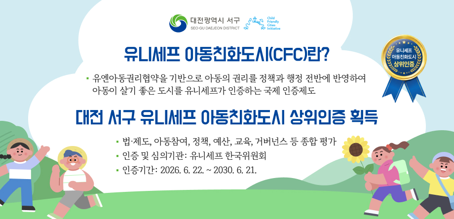 ▣ 유니세프 아동친화도시(CFC)란?
    - 유엔아동권리협약을 기반으로 아동의 권리를 정책과 행정 전반에
       반영하여 아동이 살기 좋은 도시를 유니세프가 인증하는 국제 인증제도
 ▣ 대전 서구 유니세프 아동친화도시 상위인증 획득
     - 법·제도, 아동참여, 정책, 예산, 교육, 거버넌스 등 종합 평가
     - 인증 및 심의기관: 유니세프 한국위원회
     - 인증기간: 2026. 6. 22. ~ 2030. 6. 21.
