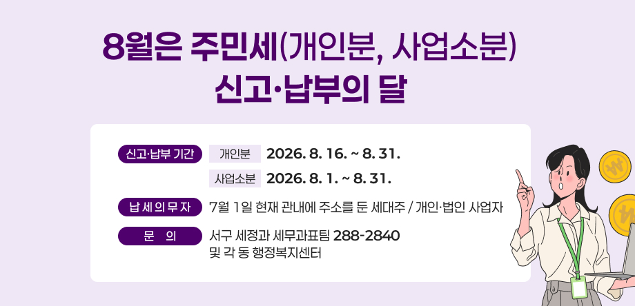 8월은 주민세(개인분, 사업소분) 신고,납부의 달
○ 신고, 납부 기간
  - 개인분: 2026. 8. 16. ~ 8. 31.
  -사업소분: 2026. 8. 1.~8.31.
○ 납세의무자: 7월 1일 현재 관내에 주소를 둔 세대주 / 개인,법인 사업자
○ 문의: 서구 세정과 세무과표팀(288-2840) 및 각 동 행정복지센터