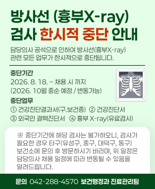 방사선(흉부x-ray)검사 한시적 중단 안내
 - 중단기간: 2026. 8. 18. ~  채용 시까지(2026. 10월 중순 예정 / 변동 가능) 
 - 중단업무: 건강진단결과서(구,보건증), 건강진단서, 외국인 결핵진단서, 흉부 X-ray(유료검사)
※ 중단기간에 해당 검사는 불가하오니, 검사가 필요한 경우 타구(유성구, 중구, 대덕구, 동구) 보건소에 문의 후 방문하시기 바라며, 
위 일정은 담당의사 채용 일정에 따라 변동될 수 있음을 알려드립니다. 
(문의 042-288-4570, 보건행정과 진료관리팀)