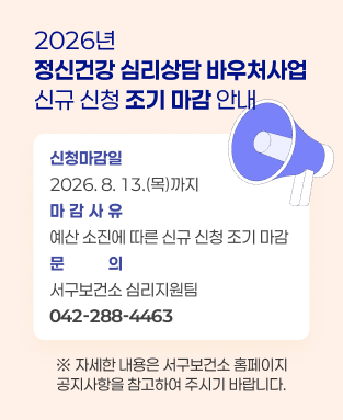 2026년 「정신건강 심리상담 바우처사업」 신규 신청 조기 마감 안내

○ 신청마감일: 2026. 8. 13.(목)까지
○ 마감사유: 예산 소진에 따른 신규 신청 조기 마감 
○ 문    의: 서구보건소 심리지원팀(☎042-288-4463)
  ※ 자세한 내용은 서구보건소 홈페이지 공지사항을 참고하여 주시기 바랍니다.