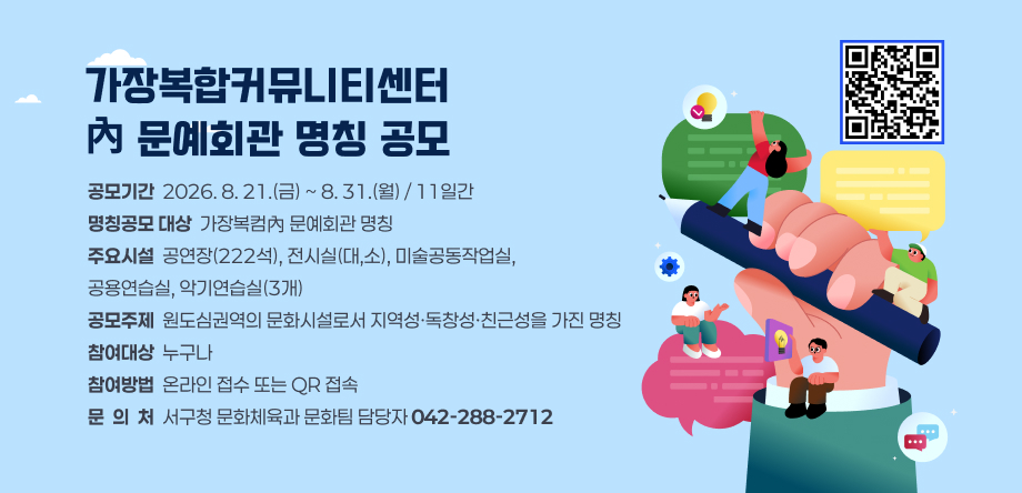 가장복합커뮤니티센터 內 문예회관 명칭 공모
- 공모기간: 2026. 8. 21.(금) ~ 8. 31.(월) / 11일간
- 명칭공모 대상: 가장복컴 內 문예회관 명칭
- 주요시설: 공연장(222석), 전시실(대,소), 미술공동작업실, 공용연습실, 악기연습실(3개)
- 참여대상: 누구나
- 참여방법: 온라인접수
- 문의처: 서구청 문화체육과 문화팀 담당자(042-288-2712)