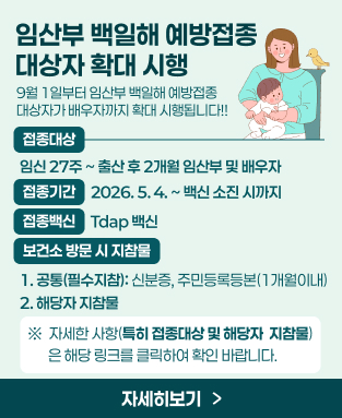 9월 1일부터 임산부 백일해 예방접종 대상자가 배우자까지 확대 시행됩니다!!
- 접종대상: 임신 27주 ~ 출산 후 2개월 임산부 및 배우자(링크 클릭)
- 접종기간: 2026. 5. 4. ~ 백신 소진 시까지
- 접종백신: Tdap 백신
- 보건소 방문 시 지참물
  1. 공통(필수지참): 신분증, 주민등록등본(1개월이내)
  2. 해당자 지참물(링크 클릭)