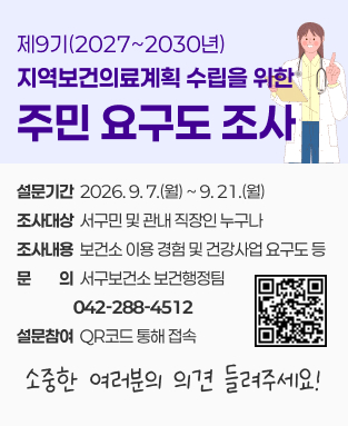 제9기 지역보건의료계획 수립을 위한 주민요구도 조사
 - 설문기간: 2026. 9. 7.(월) ~ 9. 21.(월)
 - 조사대상: 서구민 및 관내 직장인 누구나
 - 조사내용: 보건소 이용 경험 및 건강사업 요구도 등
 - 문의 서구보건소 보건행정팀(042-288-4512)