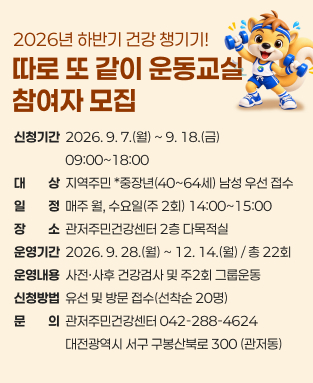 2026년 하반기 건강챙기기, 따로 또 같이 운동교실 참여자 모집
 - 신청기간: 2026. 9. 7.~9. 18.
 - 대상: 지역주민 * 중장연(40~64세) 남성 우선 접수
 - 일정: 매주 월, 수요일(주2회) 14:00~15:00
 - 장소: 관저주민건강센터 2층 다목적실
 - 운영기간: 2026. 9. 28.(월) ~ 12.14(월)  / 총22회 
 - 운영내용: 사전, 사후 건강검사 및 주2회 그룹운동
 - 문의: 관저주민건강센터(042-288-4624)