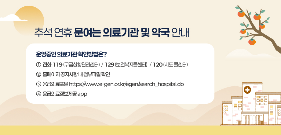 추석 연휴 문여는 의료기관 및 약국 안내
- 운영중인 의료기관 확인방법은? 
1. 전화: 119(구급상황관리센터) 129(보건복지콜센터) 120(시도 콜센터)
2. 홈페이지 공지사항 내 첨부파일 확인
3. 응급의료포털 https://www.e-gen.or.kr/egen/search_hospital.do 
4. 응급의료정보제공app