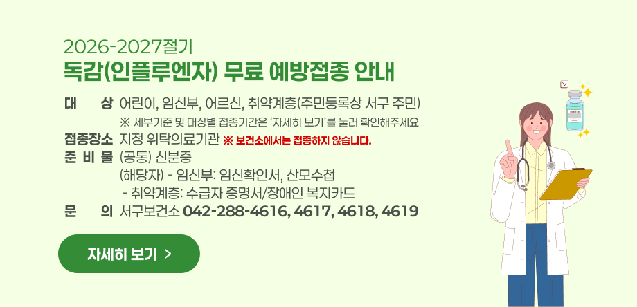2026-2027절기 독감(인플루엔자) 무료 예방접종 안내
- 대     상: 어린이, 임신부, 어르신, 취약계층(주민등록상 서구 주민)
              ※ 세부기준 및 대상별 접종기간은 ‘자세히 보기’를 눌러 확인해주세요
- 접종장소: 지정 위탁의료기관 / ※ 보건소에서는 접종하지 않습니다.
- 준 비 물: (공통) 신분증 
                 (해당자) - 임신부: 임신확인서, 산모수첩
                    - 취약계층: 수급자 증명서/장애인 복지카드 
○ 문    의: 서구보건소  042-288-4616,4617,4618,4619