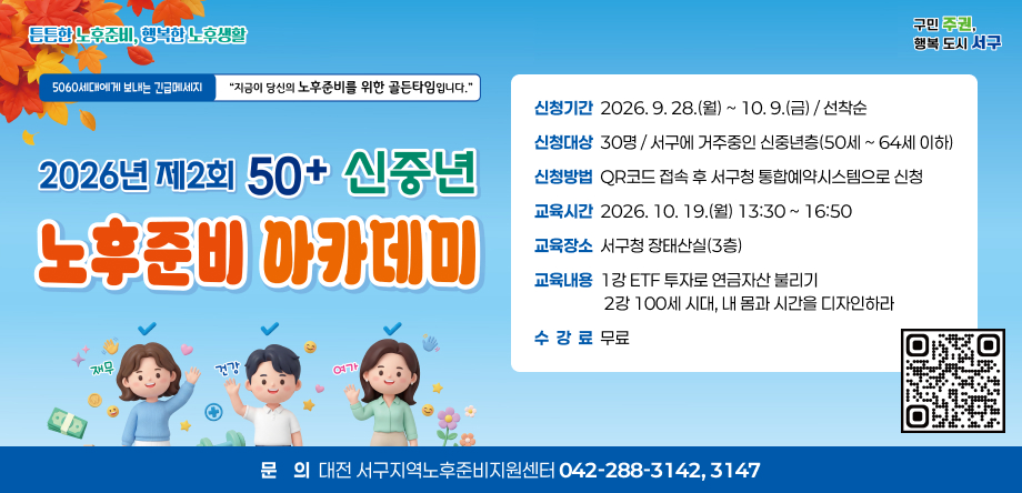 2026년 제2회 50+ 신중년 노후준비 아카데미 개최
 - 신청기간: 2026. 9. 28.(월) ~ 10. 9.(금) / 선착순
 - 신청대상: 30명 / 서구에 거주중인 신중년층(50세 ~ 64세 이하)
 - 신청방법: QR코드 접속 후 서구청 통합예약시스템으로 신청
 - 교육시간: 2026. 10. 19.(월) 13:30 ~ 16:50
 - 교육장소: 서구청 장태산실(3층)
 - 교육내용: 1강 ETF 투자로 연금자산 불리기2강 100세 시대, 내 몸과 시간을 디자인하라
 - 수 강 료: 무료
 - 문    의: 대전 서구지역노후준비지원센터(042-288-3142)